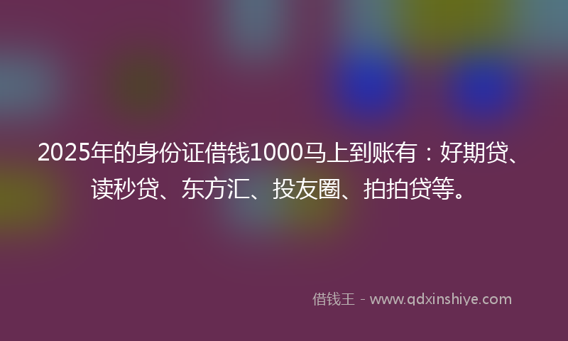 2025年的身份证借钱1000马上到账有：好期贷、读秒贷、东方汇、投友圈、拍拍贷等。