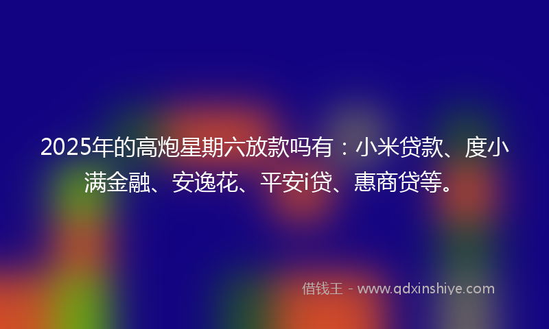 2025年的高炮星期六放款吗有：小米贷款、度小满金融、安逸花、平安i贷、惠商贷等。