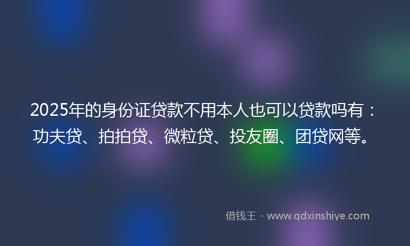 2025年的身份证贷款不用本人也可以贷款吗有：功夫贷、拍拍贷、微粒贷、投友圈、团贷网等。