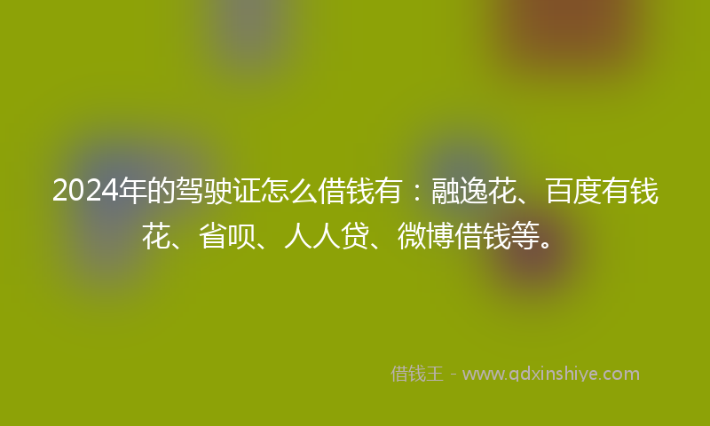 2024年的驾驶证怎么借钱有：融逸花、百度有钱花、省呗、人人贷、微博借钱等。