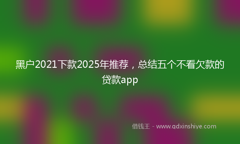 黑户2021下款2025年推荐，总结五个不看欠款的贷款app