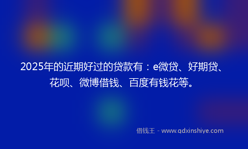 2025年的近期好过的贷款有：e微贷、好期贷、花呗、微博借钱、百度有钱花等。
