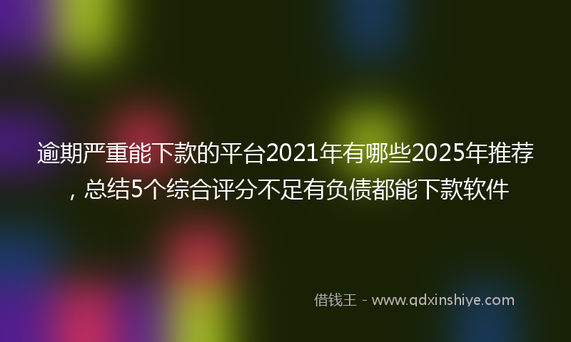 逾期严重能下款的平台2021年有哪些2025年推荐，总结5个综合评分不足有负债都能下款软件