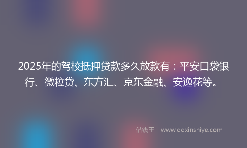 2025年的驾校抵押贷款多久放款有：平安口袋银行、微粒贷、东方汇、京东金融、安逸花等。