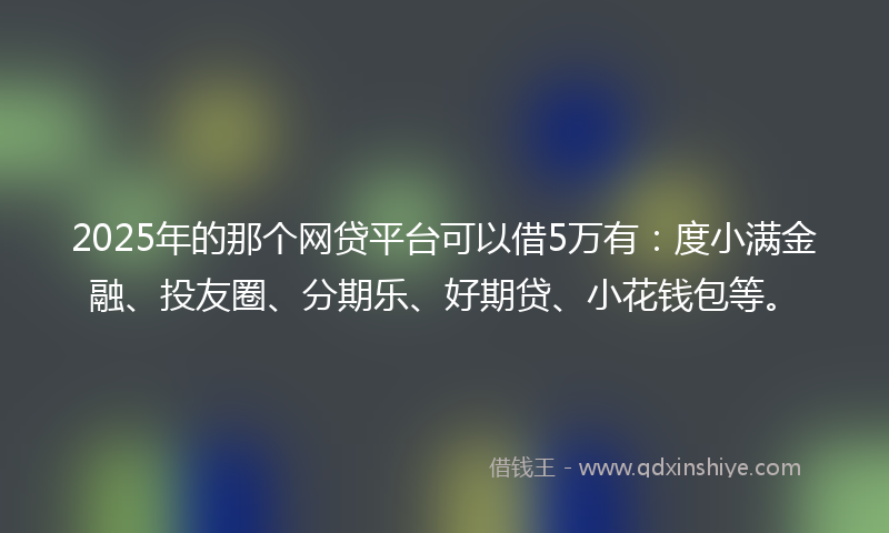 2025年的那个网贷平台可以借5万有：度小满金融、投友圈、分期乐、好期贷、小花钱包等。