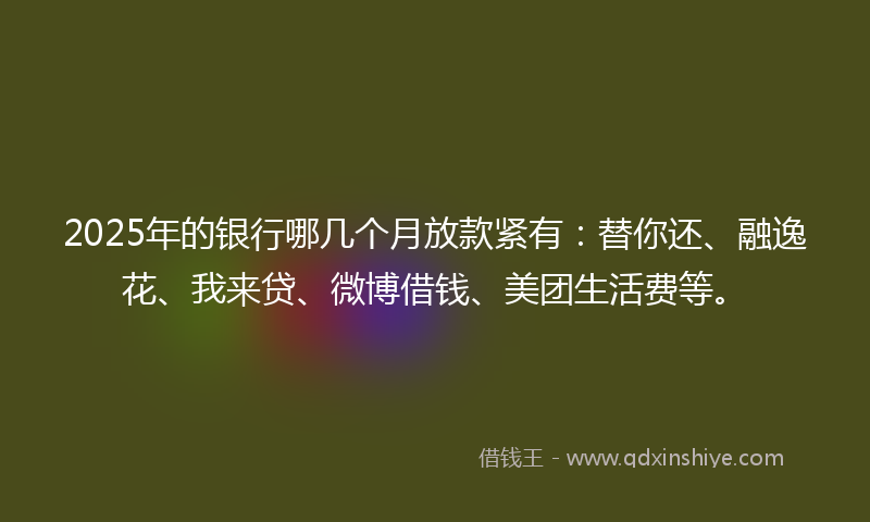 2025年的银行哪几个月放款紧有：替你还、融逸花、我来贷、微博借钱、美团生活费等。