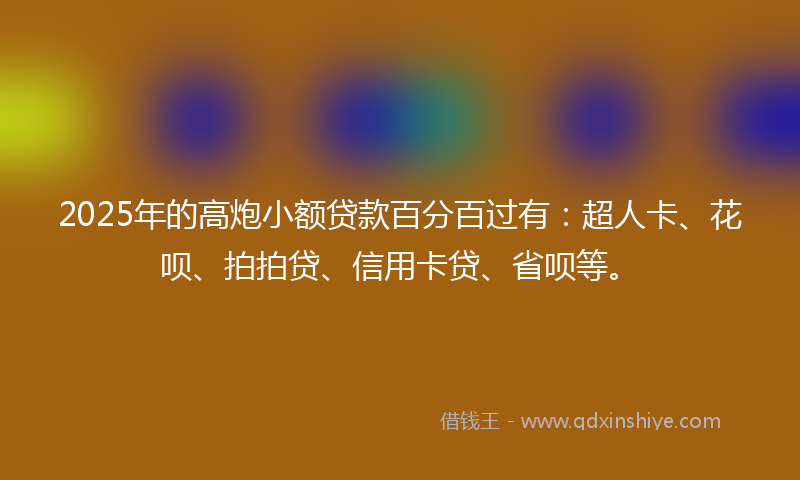 2025年的高炮小额贷款百分百过有：超人卡、花呗、拍拍贷、信用卡贷、省呗等。