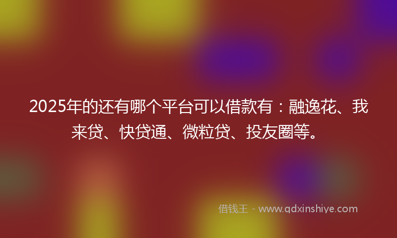 2025年的还有哪个平台可以借款有：融逸花、我来贷、快贷通、微粒贷、投友圈等。