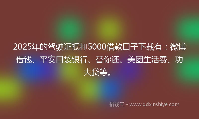 2025年的驾驶证抵押5000借款口子下载有：微博借钱、平安口袋银行、替你还、美团生活费、功夫贷等。