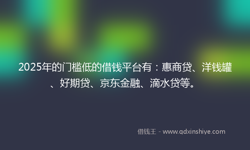 2025年的门槛低的借钱平台有：惠商贷、洋钱罐、好期贷、京东金融、滴水贷等。