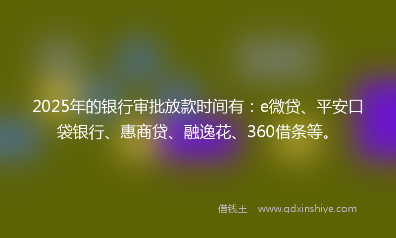 2025年的银行审批放款时间有：e微贷、平安口袋银行、惠商贷、融逸花、360借条等。
