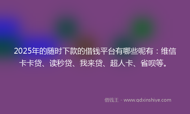 2025年的随时下款的借钱平台有哪些呢有：维信卡卡贷、读秒贷、我来贷、超人卡、省呗等。