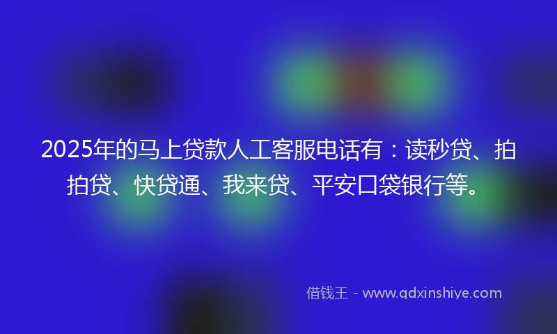 2025年的马上贷款人工客服电话有：读秒贷、拍拍贷、快贷通、我来贷、平安口袋银行等。