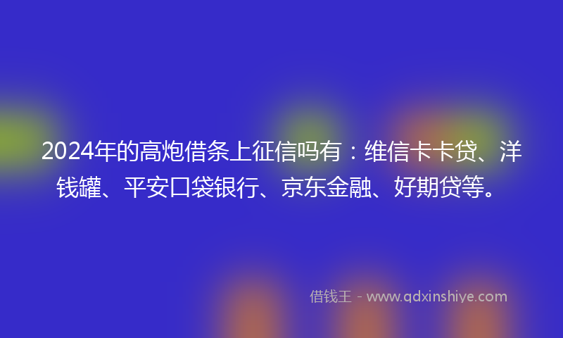 2024年的高炮借条上征信吗有：维信卡卡贷、洋钱罐、平安口袋银行、京东金融、好期贷等。