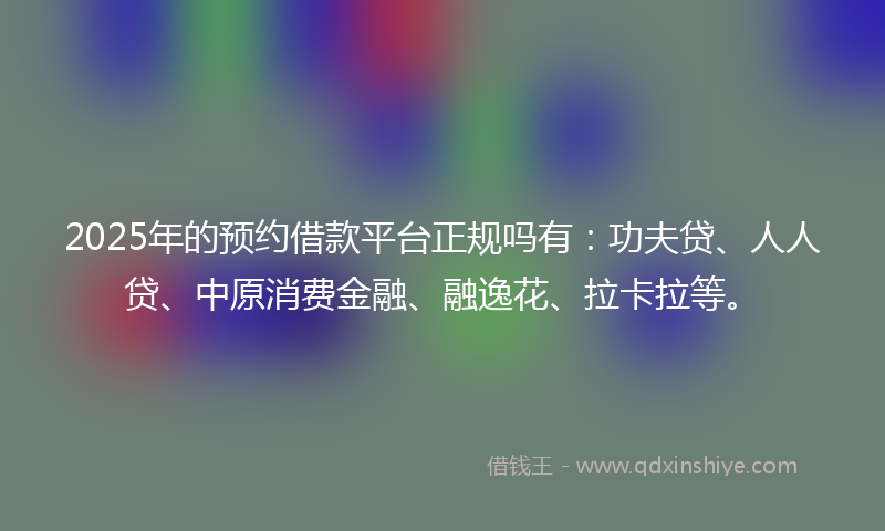 2025年的预约借款平台正规吗有：功夫贷、人人贷、中原消费金融、融逸花、拉卡拉等。