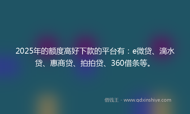 2025年的额度高好下款的平台有：e微贷、滴水贷、惠商贷、拍拍贷、360借条等。