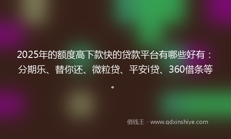 2025年的额度高下款快的贷款平台有哪些好有：分期乐、替你还、微粒贷、平安i贷、360借条等。