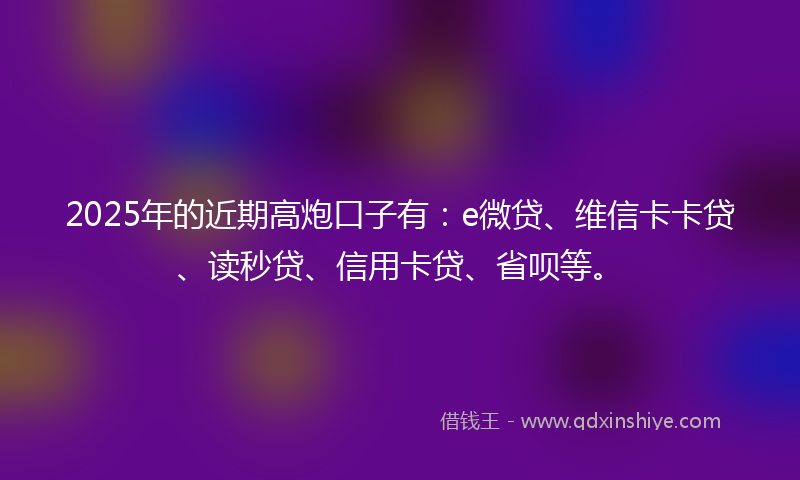 2025年的近期高炮口子有：e微贷、维信卡卡贷、读秒贷、信用卡贷、省呗等。