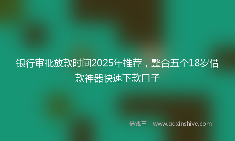 银行审批放款时间2025年推荐，整合五个18岁借款神器快速下款口子