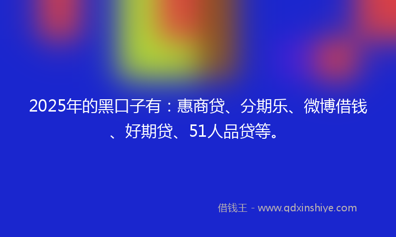 2025年的黑口子有：惠商贷、分期乐、微博借钱、好期贷、51人品贷等。