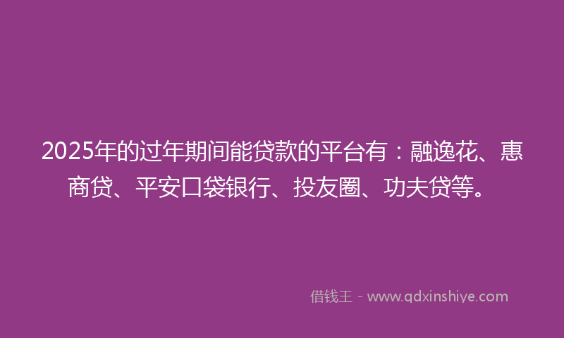 2025年的过年期间能贷款的平台有：融逸花、惠商贷、平安口袋银行、投友圈、功夫贷等。
