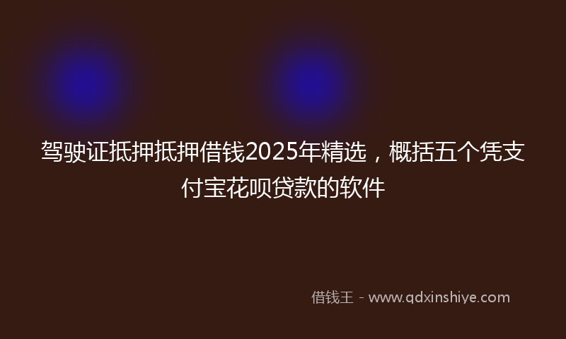 驾驶证抵押抵押借钱2025年精选，概括五个凭支付宝花呗贷款的软件