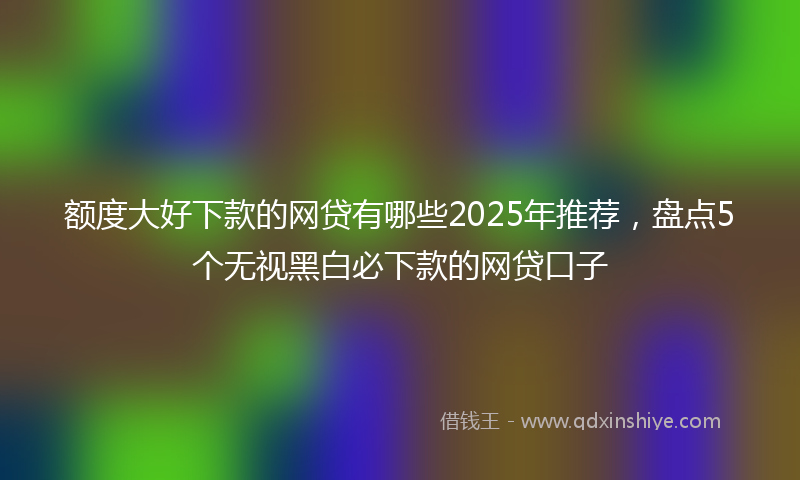额度大好下款的网贷有哪些2025年推荐，盘点5个无视黑白必下款的网贷口子