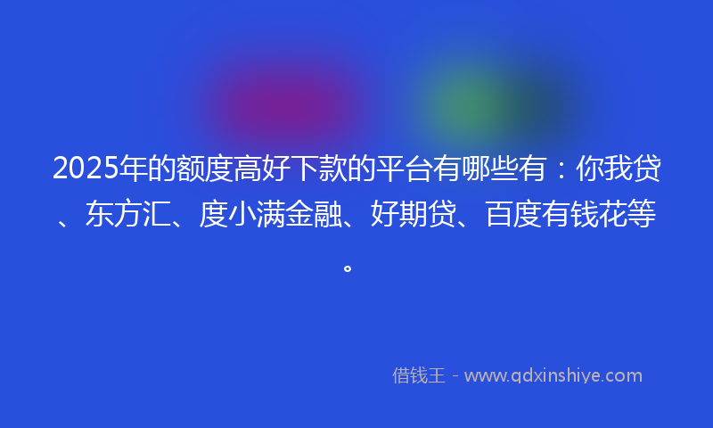 2025年的额度高好下款的平台有哪些有：你我贷、东方汇、度小满金融、好期贷、百度有钱花等。