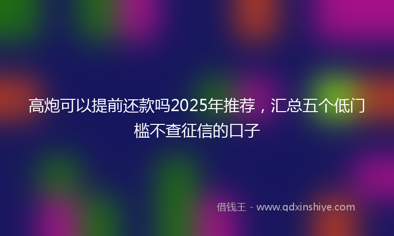 高炮可以提前还款吗2025年推荐，汇总五个低门槛不查征信的口子