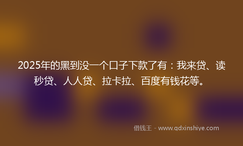 2025年的黑到没一个口子下款了有：我来贷、读秒贷、人人贷、拉卡拉、百度有钱花等。
