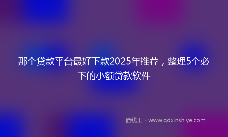 那个贷款平台最好下款2025年推荐，整理5个必下的小额贷款软件