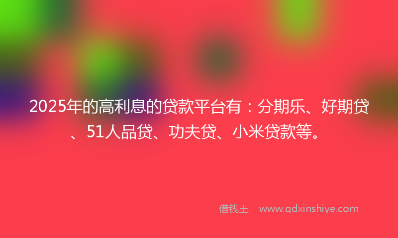 2025年的高利息的贷款平台有：分期乐、好期贷、51人品贷、功夫贷、小米贷款等。