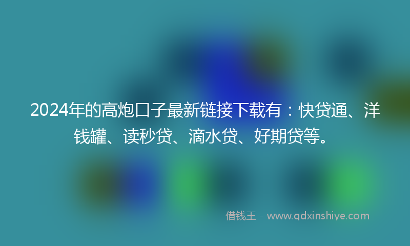 2024年的高炮口子最新链接下载有：快贷通、洋钱罐、读秒贷、滴水贷、好期贷等。
