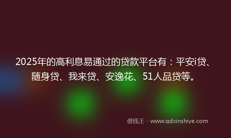 2025年的高利息易通过的贷款平台有：平安i贷、随身贷、我来贷、安逸花、51人品贷等。