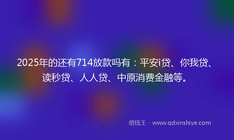 2025年的还有714放款吗有：平安i贷、你我贷、读秒贷、人人贷、中原消费金融等。