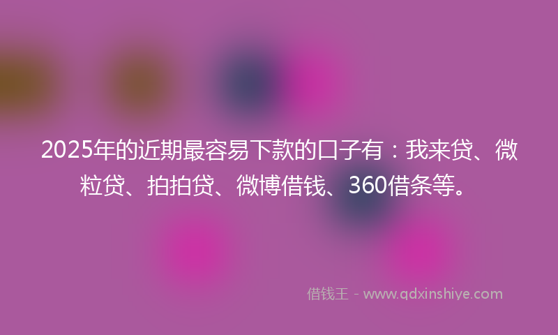 2025年的近期最容易下款的口子有：我来贷、微粒贷、拍拍贷、微博借钱、360借条等。