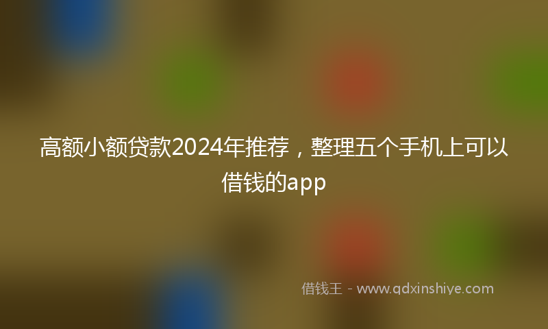 高额小额贷款2024年推荐，整理五个手机上可以借钱的app