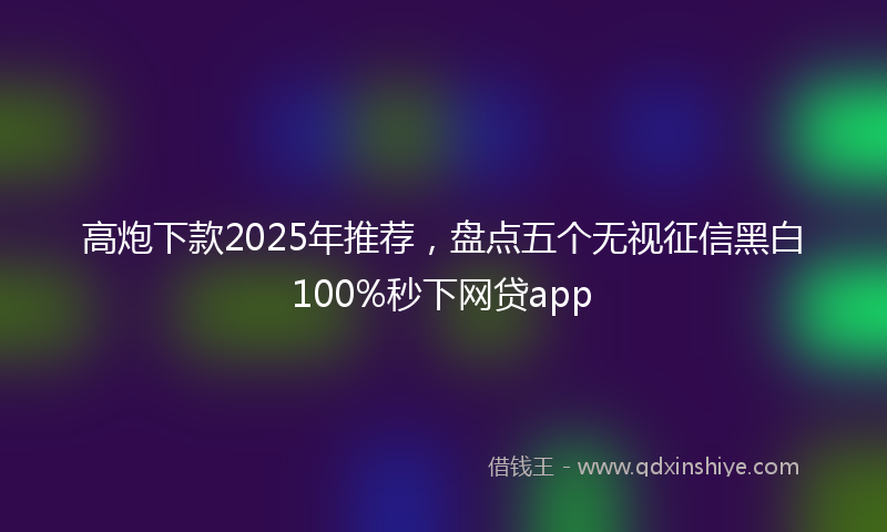 高炮下款2025年推荐，盘点五个无视征信黑白100%秒下网贷app