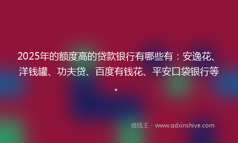 2025年的额度高的贷款银行有哪些有：安逸花、洋钱罐、功夫贷、百度有钱花、平安口袋银行等。