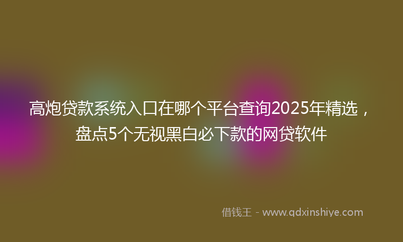 高炮贷款系统入口在哪个平台查询2025年精选，盘点5个无视黑白必下款的网贷软件