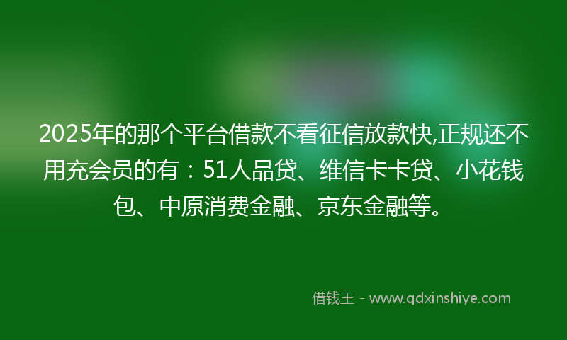2025年的那个平台借款不看征信放款快,正规还不用充会员的有：51人品贷、维信卡卡贷、小花钱包、中原消费金融、京东金融等。