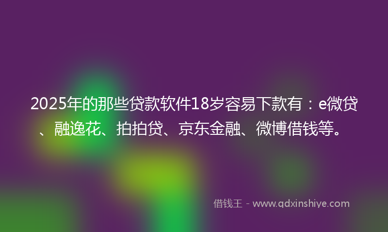 2025年的那些贷款软件18岁容易下款有：e微贷、融逸花、拍拍贷、京东金融、微博借钱等。