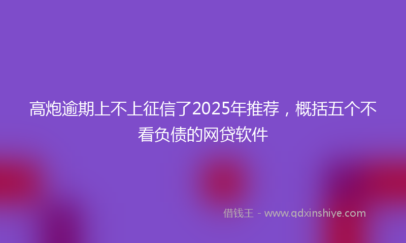 高炮逾期上不上征信了2025年推荐，概括五个不看负债的网贷软件