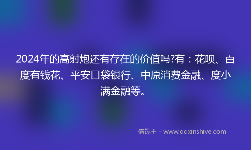 2024年的高射炮还有存在的价值吗?有：花呗、百度有钱花、平安口袋银行、中原消费金融、度小满金融等。