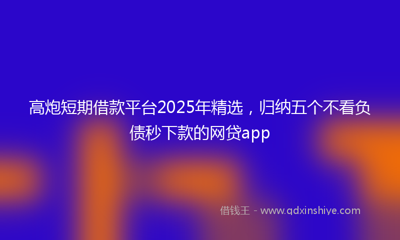 高炮短期借款平台2025年精选，归纳五个不看负债秒下款的网贷app