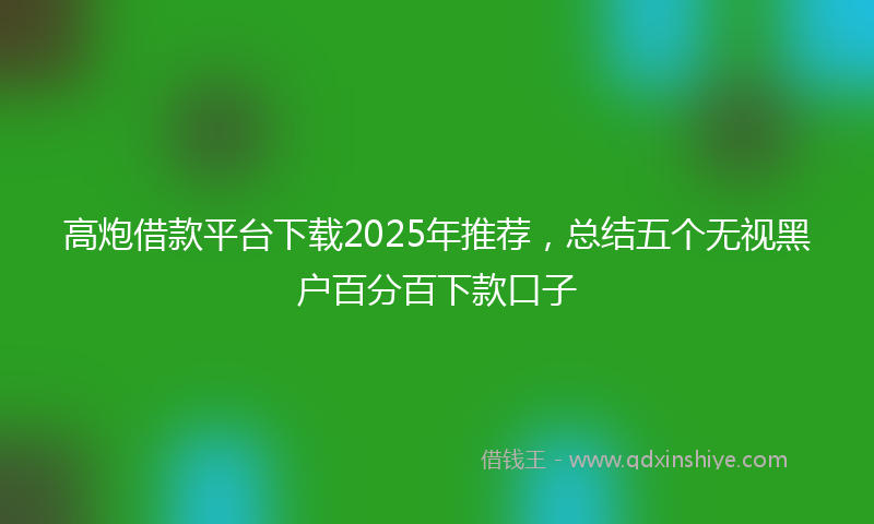 高炮借款平台下载2025年推荐，总结五个无视黑户百分百下款口子