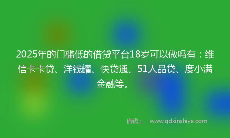 2025年的门槛低的借贷平台18岁可以做吗有：维信卡卡贷、洋钱罐、快贷通、51人品贷、度小满金融等。