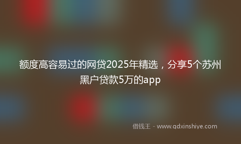 额度高容易过的网贷2025年精选，分享5个苏州黑户贷款5万的app