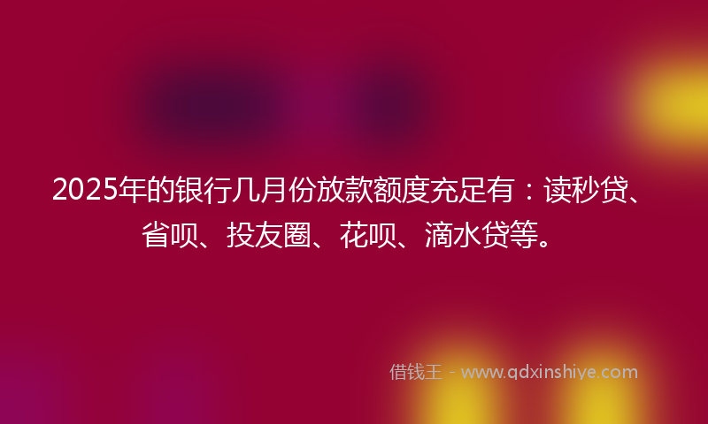 2025年的银行几月份放款额度充足有：读秒贷、省呗、投友圈、花呗、滴水贷等。