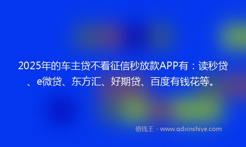 2025年的车主贷不看征信秒放款APP有：读秒贷、e微贷、东方汇、好期贷、百度有钱花等。